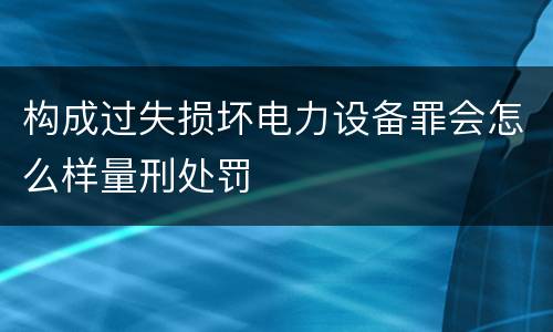 构成过失损坏电力设备罪会怎么样量刑处罚
