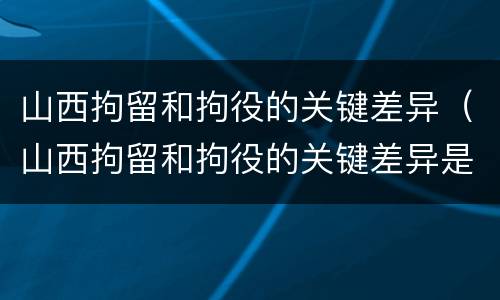 山西拘留和拘役的关键差异（山西拘留和拘役的关键差异是什么）