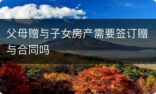 父母赠与子女房产需要签订赠与合同吗