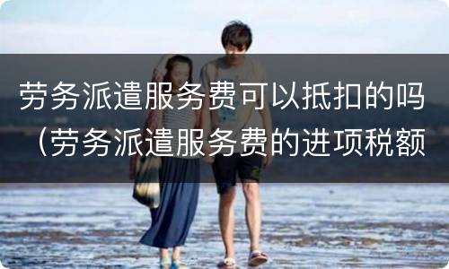 劳务派遣服务费可以抵扣的吗（劳务派遣服务费的进项税额可以抵扣吗）