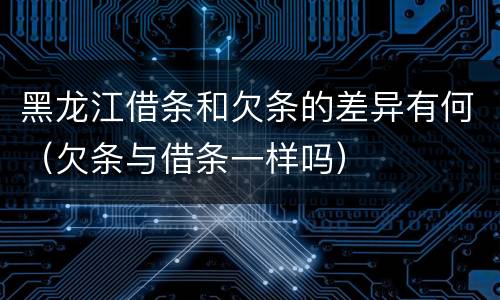 黑龙江借条和欠条的差异有何（欠条与借条一样吗）