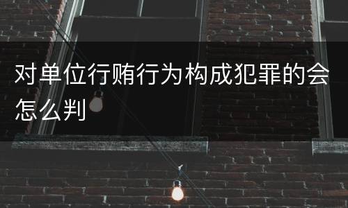 对单位行贿行为构成犯罪的会怎么判