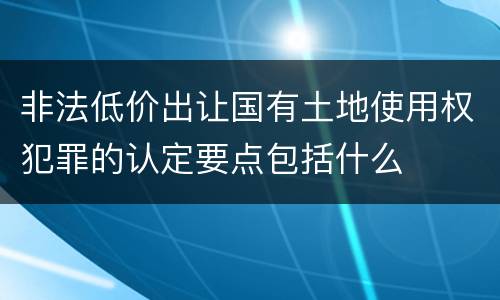 非法低价出让国有土地使用权犯罪的认定要点包括什么