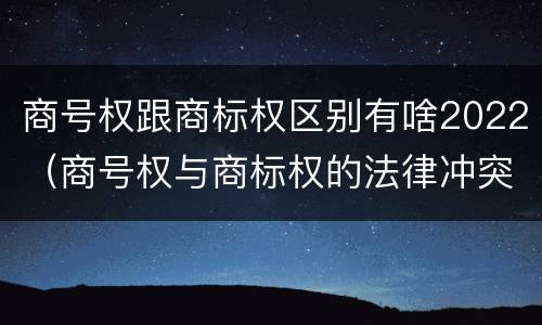 商号权跟商标权区别有啥2022（商号权与商标权的法律冲突与解决）