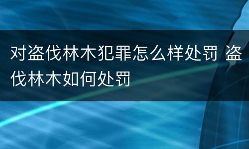 对盗伐林木犯罪怎么样处罚 盗伐林木如何处罚