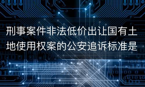 刑事案件非法低价出让国有土地使用权案的公安追诉标准是怎样的