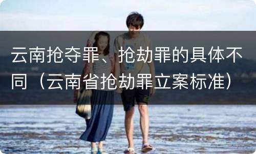云南抢夺罪、抢劫罪的具体不同（云南省抢劫罪立案标准）