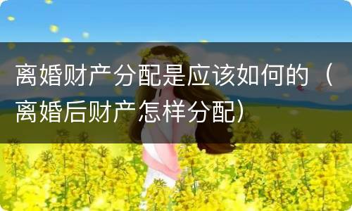 离婚财产分配是应该如何的（离婚后财产怎样分配）