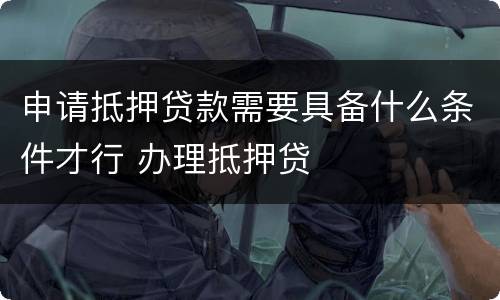 申请抵押贷款需要具备什么条件才行 办理抵押贷