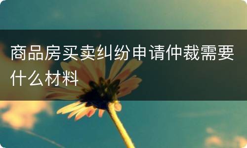 商品房买卖纠纷申请仲裁需要什么材料