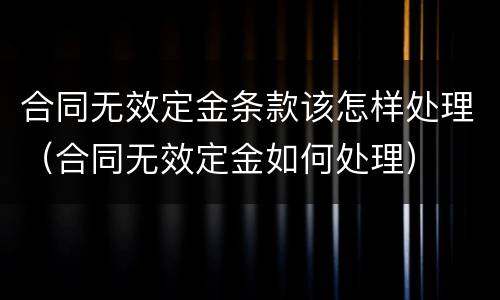 合同无效定金条款该怎样处理（合同无效定金如何处理）