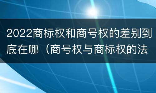 2022商标权和商号权的差别到底在哪（商号权与商标权的法律冲突与解决）