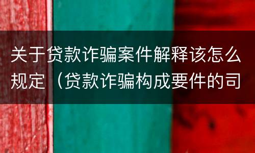 关于贷款诈骗案件解释该怎么规定（贷款诈骗构成要件的司法解释）