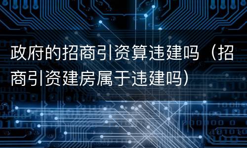 政府的招商引资算违建吗（招商引资建房属于违建吗）