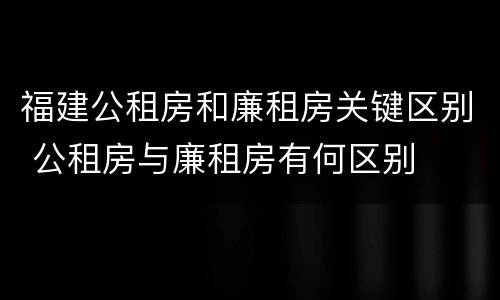 福建公租房和廉租房关键区别 公租房与廉租房有何区别