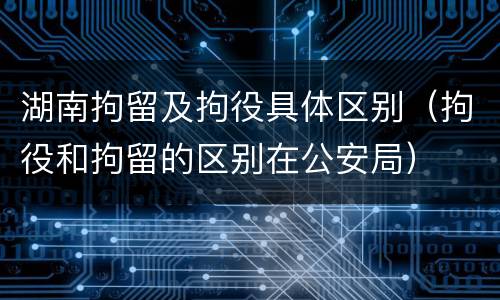 湖南拘留及拘役具体区别（拘役和拘留的区别在公安局）