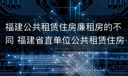 福建公共租赁住房廉租房的不同 福建省直单位公共租赁住房