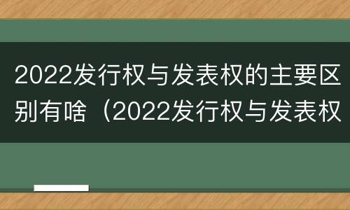 2022发行权与发表权的主要区别有啥（2022发行权与发表权的主要区别有啥不同）