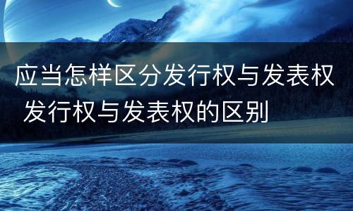 应当怎样区分发行权与发表权 发行权与发表权的区别