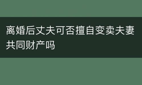 离婚后丈夫可否擅自变卖夫妻共同财产吗