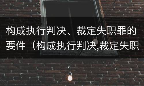 构成执行判决、裁定失职罪的要件（构成执行判决,裁定失职罪的要件是）
