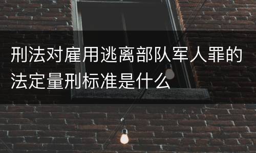 刑法对雇用逃离部队军人罪的法定量刑标准是什么