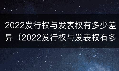 2022发行权与发表权有多少差异（2022发行权与发表权有多少差异呢）