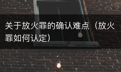 关于放火罪的确认难点（放火罪如何认定）