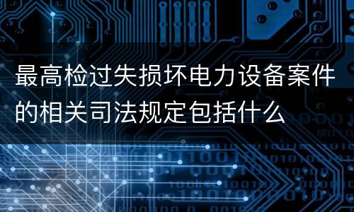 最高检过失损坏电力设备案件的相关司法规定包括什么