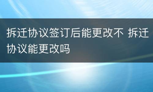 拆迁协议签订后能更改不 拆迁协议能更改吗