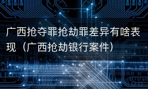 广西抢夺罪抢劫罪差异有啥表现（广西抢劫银行案件）