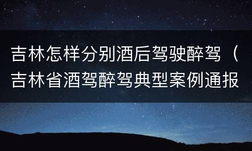 吉林怎样分别酒后驾驶醉驾（吉林省酒驾醉驾典型案例通报）