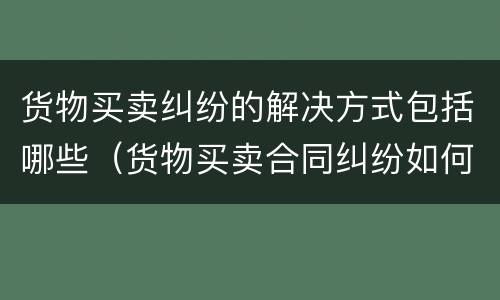 货物买卖纠纷的解决方式包括哪些（货物买卖合同纠纷如何处理）