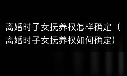 离婚时子女抚养权怎样确定（离婚时子女抚养权如何确定）
