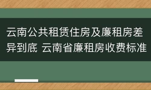 云南公共租赁住房及廉租房差异到底 云南省廉租房收费标准