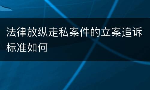 法律放纵走私案件的立案追诉标准如何