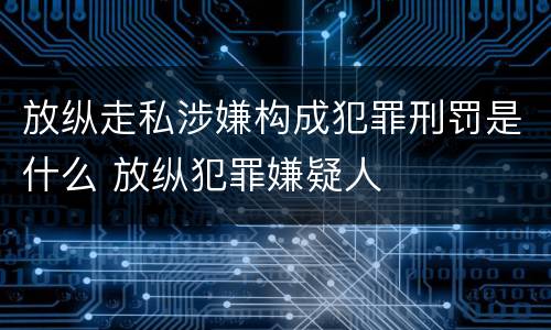放纵走私涉嫌构成犯罪刑罚是什么 放纵犯罪嫌疑人