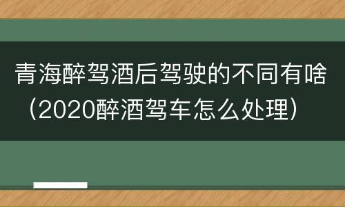 青海醉驾酒后驾驶的不同有啥（2020醉酒驾车怎么处理）