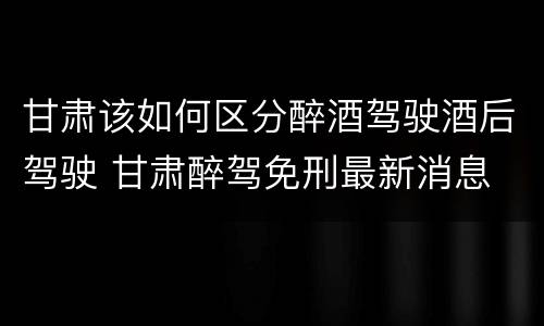 甘肃该如何区分醉酒驾驶酒后驾驶 甘肃醉驾免刑最新消息