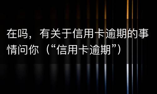 在吗，有关于信用卡逾期的事情问你（“信用卡逾期”）