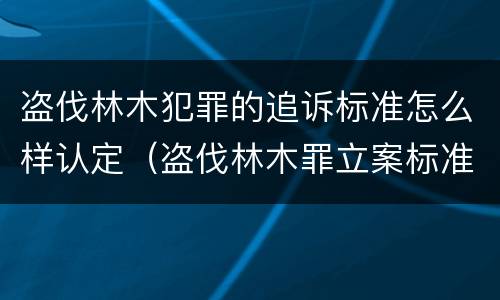 盗伐林木犯罪的追诉标准怎么样认定（盗伐林木罪立案标准罚款几倍）