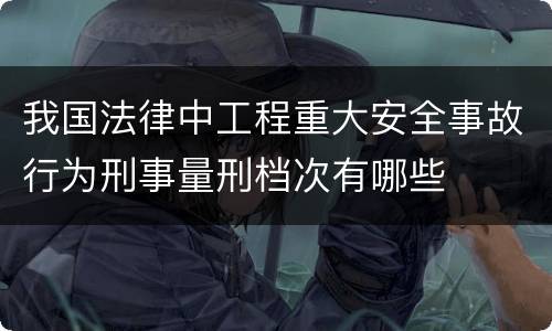 我国法律中工程重大安全事故行为刑事量刑档次有哪些