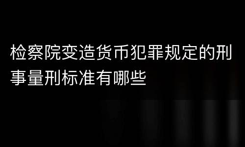 检察院变造货币犯罪规定的刑事量刑标准有哪些