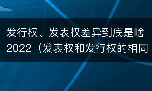 发行权、发表权差异到底是啥2022（发表权和发行权的相同点）