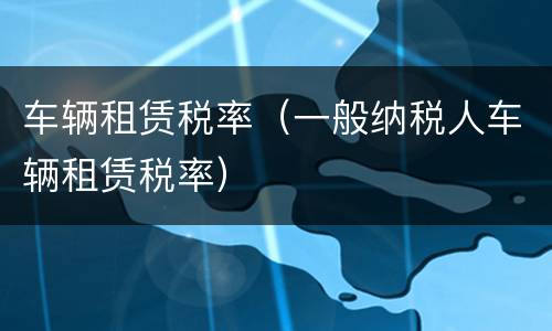 车辆租赁税率（一般纳税人车辆租赁税率）