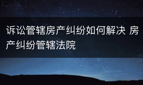 诉讼管辖房产纠纷如何解决 房产纠纷管辖法院