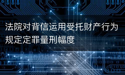 法院对背信运用受托财产行为规定定罪量刑幅度