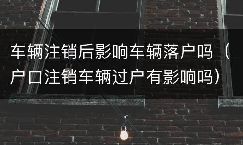 车辆注销后影响车辆落户吗（户口注销车辆过户有影响吗）