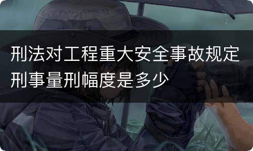 刑法对工程重大安全事故规定刑事量刑幅度是多少