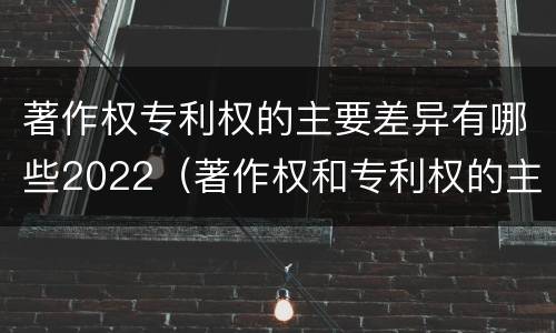 著作权专利权的主要差异有哪些2022（著作权和专利权的主要区别）
